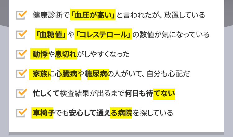 健康診断で「血圧が高い」と言われたが、放置している。「血糖値」や「コレステロール」の数値が気になっている。動悸や息切れがしやすくなった。家族に心臓病や糖尿病の人がいて、自分も心配だ。忙しくて検査結果が出るまで何日も待てない。車椅子でも安心して通える病院を探している